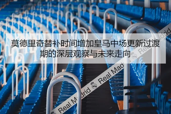 莫德里奇替补时间增加皇马中场更新过渡期的深层观察与未来走向
